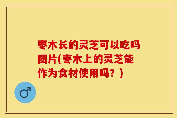 枣木长的灵芝可以吃吗图片(枣木上的灵芝能作为食材使用吗？)