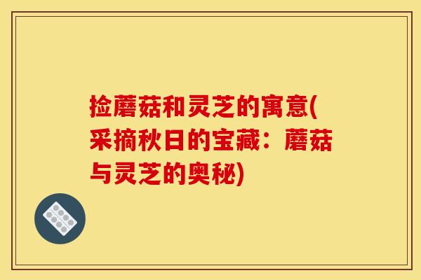 捡蘑菇和灵芝的寓意(采摘秋日的宝藏：蘑菇与灵芝的奥秘)