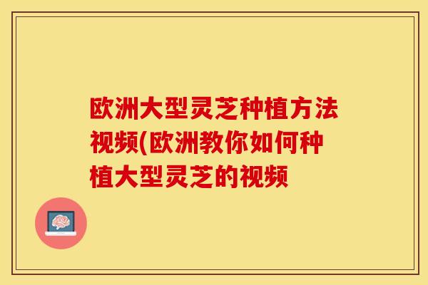 欧洲大型灵芝种植方法视频(欧洲教你如何种植大型灵芝的视频