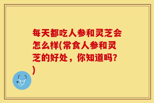 每天都吃人参和灵芝会怎么样(常食人参和灵芝的好处，你知道吗？)