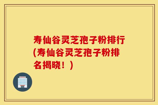寿仙谷灵芝孢子粉排行(寿仙谷灵芝孢子粉排名揭晓！)