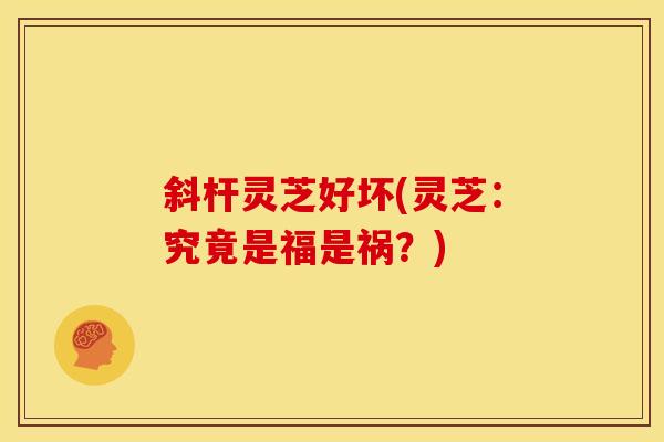 斜杆灵芝好坏(灵芝：究竟是福是祸？)