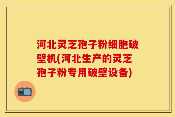 河北灵芝孢子粉细胞破壁机(河北生产的灵芝孢子粉专用破壁设备)