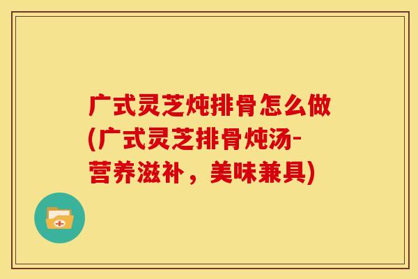 广式灵芝炖排骨怎么做(广式灵芝排骨炖汤-营养滋补，美味兼具)
