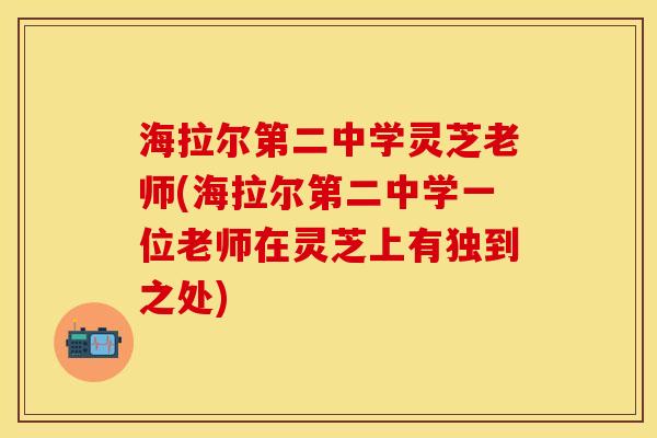海拉尔第二中学灵芝老师(海拉尔第二中学一位老师在灵芝上有独到之处)