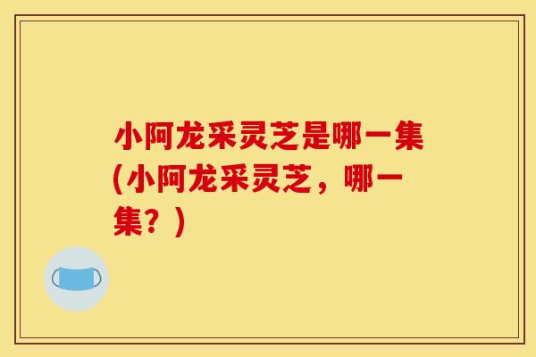 小阿龙采灵芝是哪一集(小阿龙采灵芝，哪一集？)