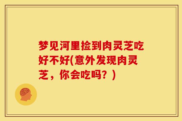 梦见河里捡到肉灵芝吃好不好(意外发现肉灵芝，你会吃吗？)
