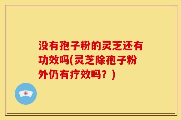 没有孢子粉的灵芝还有功效吗(灵芝除孢子粉外仍有疗效吗？)