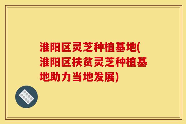 淮阳区灵芝种植基地(淮阳区扶贫灵芝种植基地助力当地发展)