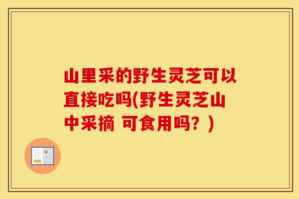 山里采的野生灵芝可以直接吃吗(野生灵芝山中采摘 可食用吗？)
