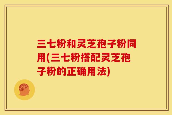 三七粉和灵芝孢子粉同用(三七粉搭配灵芝孢子粉的正确用法)