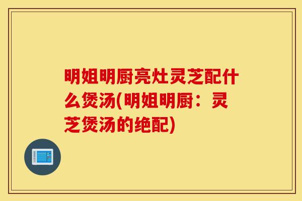 明姐明厨亮灶灵芝配什么煲汤(明姐明厨：灵芝煲汤的绝配)