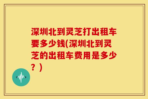 深圳北到灵芝打出租车要多少钱(深圳北到灵芝的出租车费用是多少？)