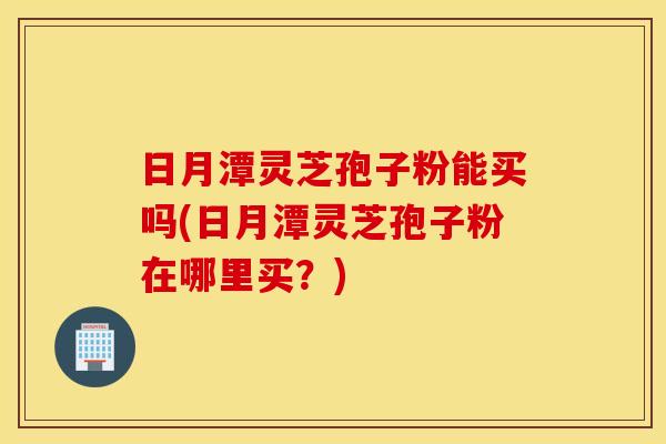 日月潭灵芝孢子粉能买吗(日月潭灵芝孢子粉在哪里买？)