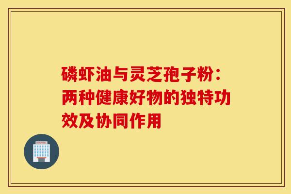 磷虾油与灵芝孢子粉：两种健康好物的独特功效及协同作用