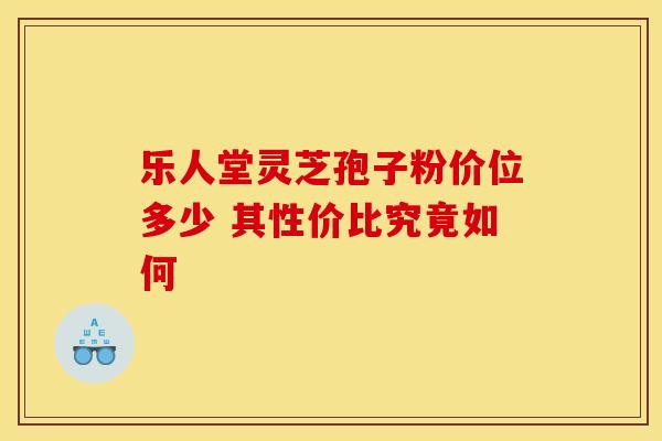 乐人堂灵芝孢子粉价位多少 其性价比究竟如何