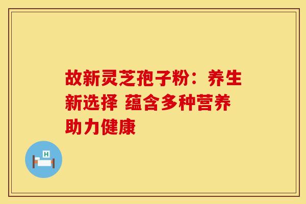 故新灵芝孢子粉：养生新选择 蕴含多种营养助力健康