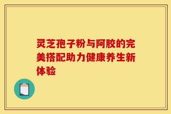 灵芝孢子粉与阿胶的完美搭配助力健康养生新体验