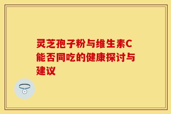 灵芝孢子粉与维生素C能否同吃的健康探讨与建议