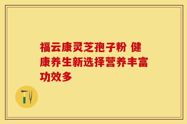 福云康灵芝孢子粉 健康养生新选择营养丰富功效多