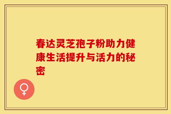 春达灵芝孢子粉助力健康生活提升与活力的秘密