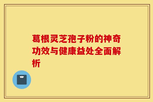 葛根灵芝孢子粉的神奇功效与健康益处全面解析
