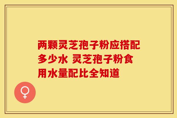 两颗灵芝孢子粉应搭配多少水 灵芝孢子粉食用水量配比全知道