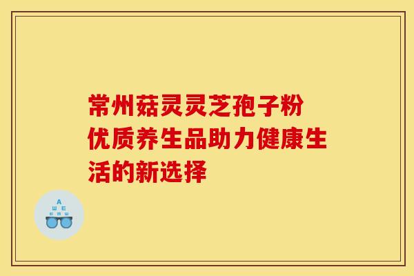 常州菇灵灵芝孢子粉 优质养生品助力健康生活的新选择