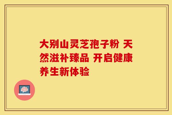 大别山灵芝孢子粉 天然滋补臻品 开启健康养生新体验