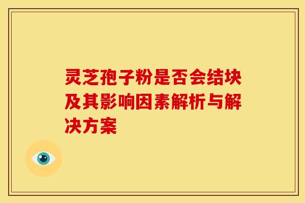 灵芝孢子粉是否会结块及其影响因素解析与解决方案