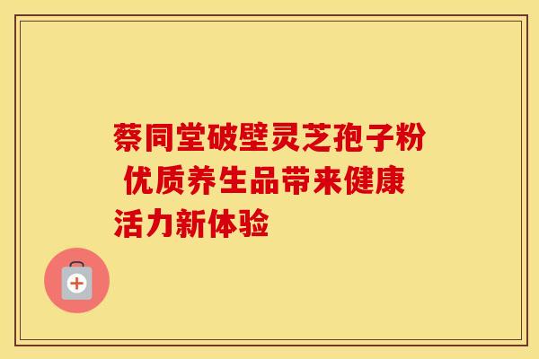 蔡同堂破壁灵芝孢子粉 优质养生品带来健康活力新体验