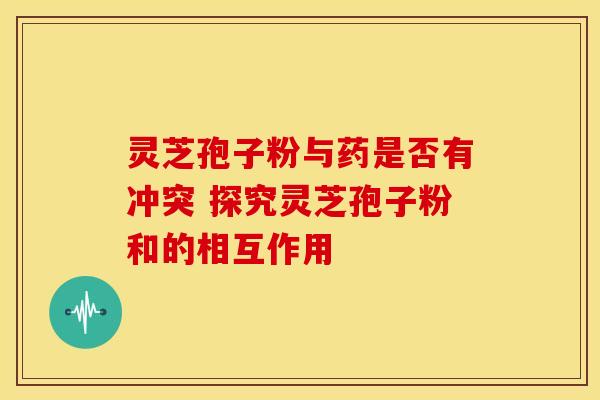 灵芝孢子粉与药是否有冲突 探究灵芝孢子粉和的相互作用