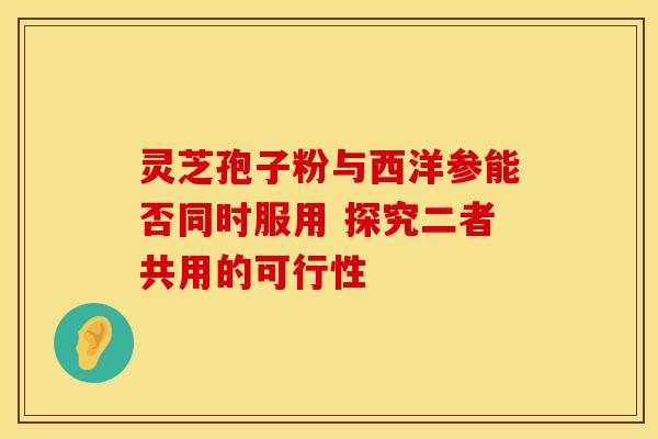 灵芝孢子粉与西洋参能否同时服用 探究二者共用的可行性