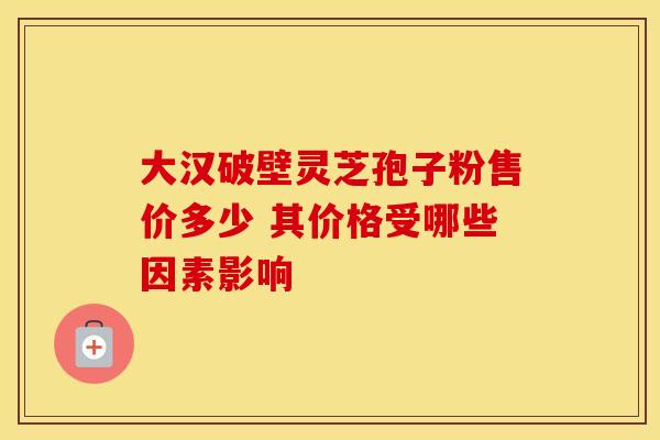 大汉破壁灵芝孢子粉售价多少 其价格受哪些因素影响