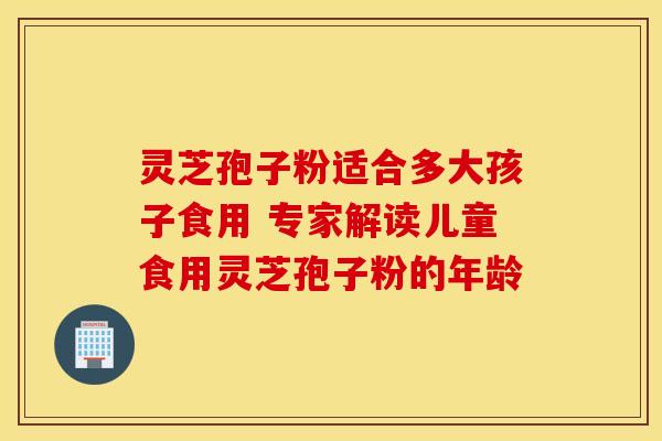 灵芝孢子粉适合多大孩子食用 专家解读儿童食用灵芝孢子粉的年龄