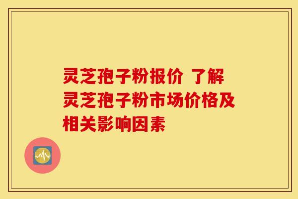 灵芝孢子粉报价 了解灵芝孢子粉市场价格及相关影响因素