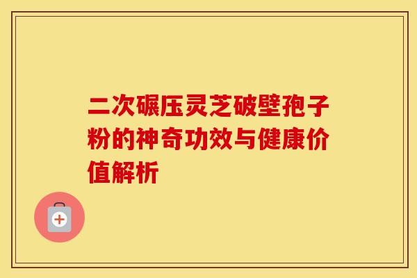 二次碾压灵芝破壁孢子粉的神奇功效与健康价值解析