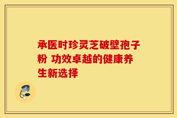 承医时珍灵芝破壁孢子粉 功效卓越的健康养生新选择