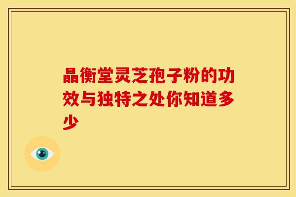 晶衡堂灵芝孢子粉的功效与独特之处你知道多少