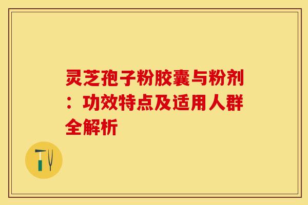 灵芝孢子粉胶囊与粉剂：功效特点及适用人群全解析