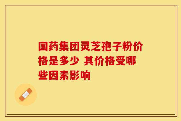 国药集团灵芝孢子粉价格是多少 其价格受哪些因素影响