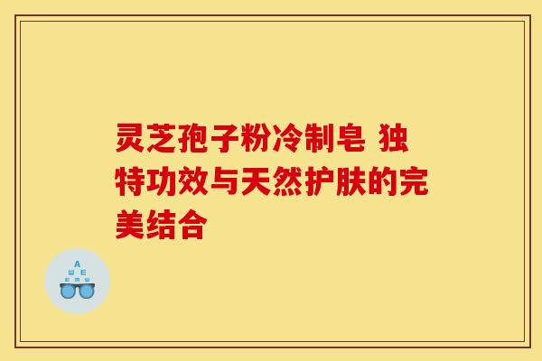 灵芝孢子粉冷制皂 独特功效与天然护肤的完美结合