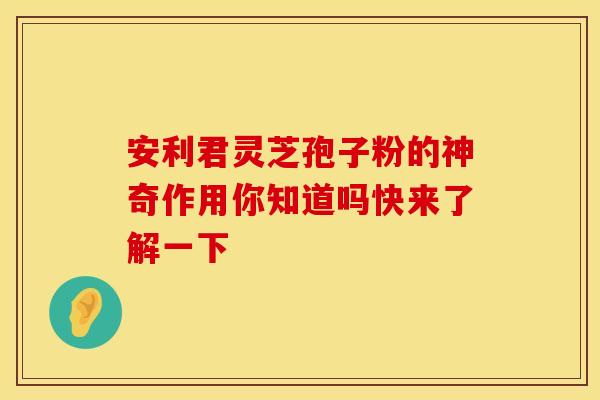 安利君灵芝孢子粉的神奇作用你知道吗快来了解一下