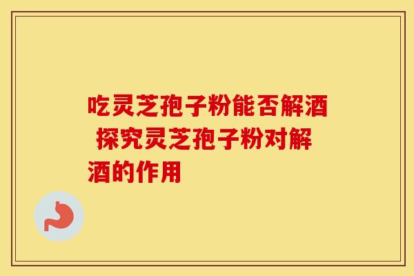 吃灵芝孢子粉能否解酒 探究灵芝孢子粉对解酒的作用