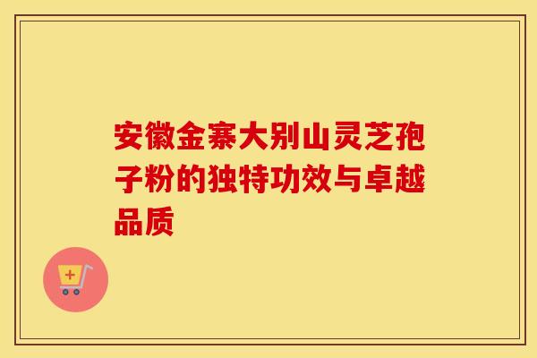 安徽金寨大别山灵芝孢子粉的独特功效与卓越品质