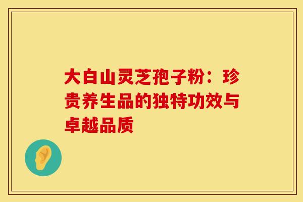 大白山灵芝孢子粉：珍贵养生品的独特功效与卓越品质
