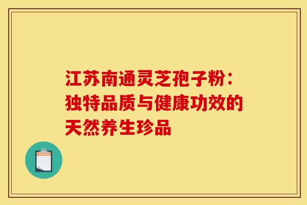 江苏南通灵芝孢子粉：独特品质与健康功效的天然养生珍品