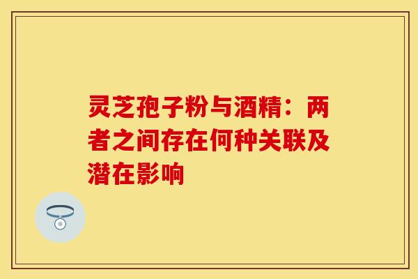 灵芝孢子粉与酒精：两者之间存在何种关联及潜在影响