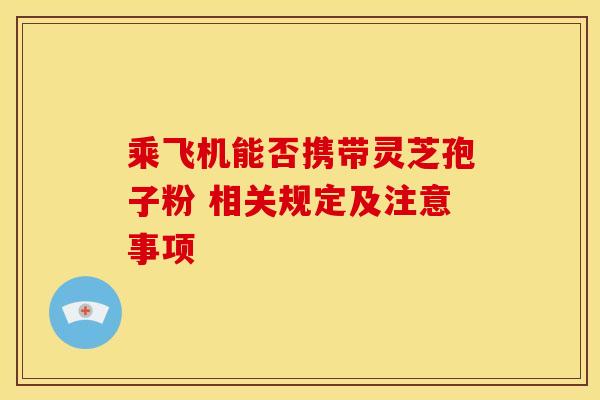 乘飞机能否携带灵芝孢子粉 相关规定及注意事项