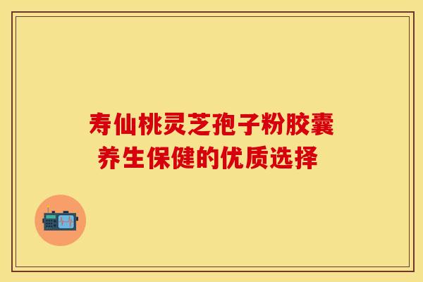 寿仙桃灵芝孢子粉胶囊 养生保健的优质选择